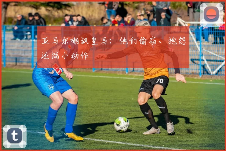 亚马尔嘲讽皇马：他们偷窃、抱怨还搞小动作